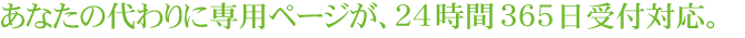 あなたの代わりに専用ページが、24時間365日受付対応。